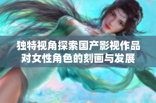 独特视角探索国产影视作品对女性角色的刻画与发展