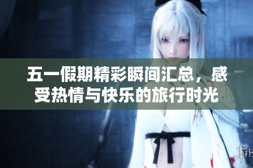 五一假期精彩瞬间汇总，感受热情与快乐的旅行时光