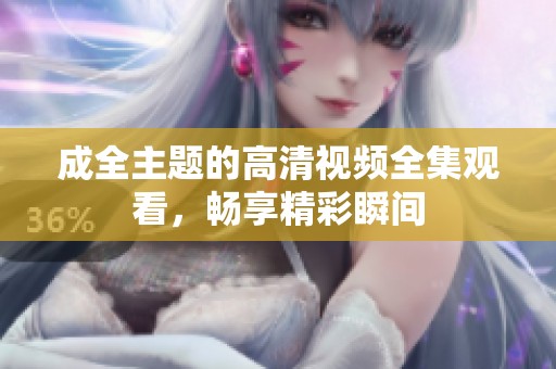 成全主题的高清视频全集观看，畅享精彩瞬间