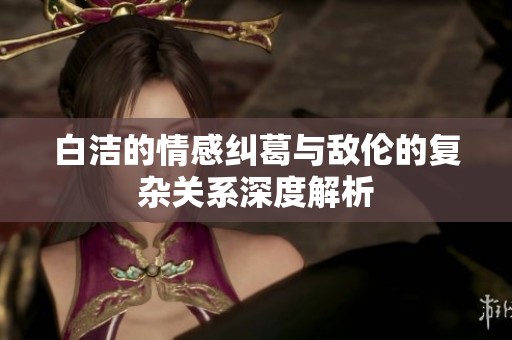 白洁的情感纠葛与敌伦的复杂关系深度解析