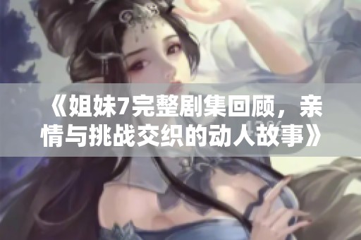 《姐妹7完整剧集回顾，亲情与挑战交织的动人故事》