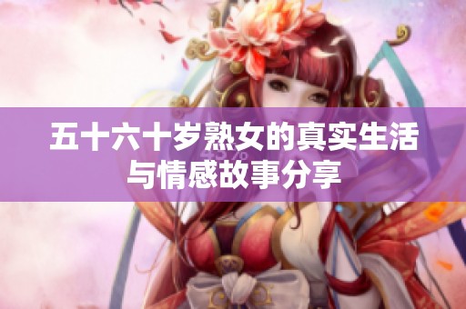 五十六十岁熟女的真实生活与情感故事分享
