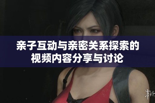 亲子互动与亲密关系探索的视频内容分享与讨论