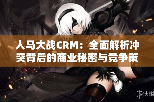 人马大战CRM：全面解析冲突背后的商业秘密与竞争策略