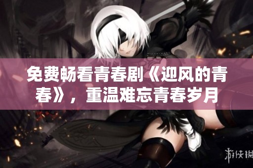 免费畅看青春剧《迎风的青春》，重温难忘青春岁月