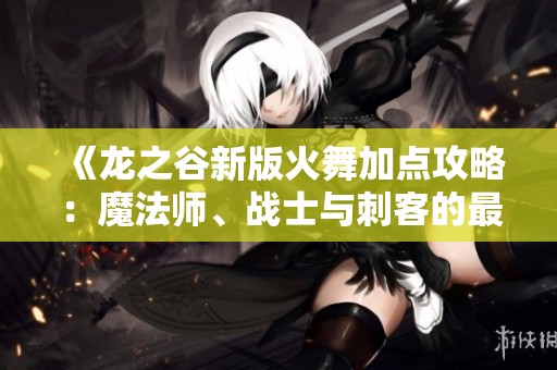 《龙之谷新版火舞加点攻略：魔法师、战士与刺客的最佳选择指南》