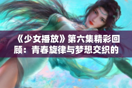 《少女播放》第六集精彩回顾：青春旋律与梦想交织的故事