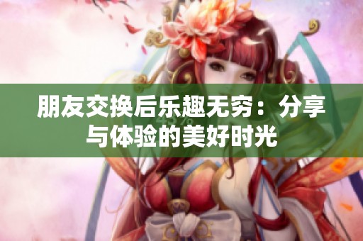 朋友交换后乐趣无穷：分享与体验的美好时光