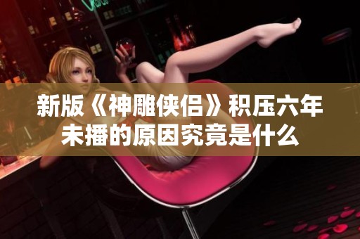 新版《神雕侠侣》积压六年未播的原因究竟是什么