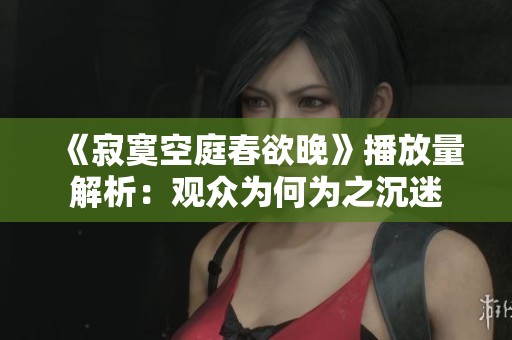 《寂寞空庭春欲晚》播放量解析：观众为何为之沉迷