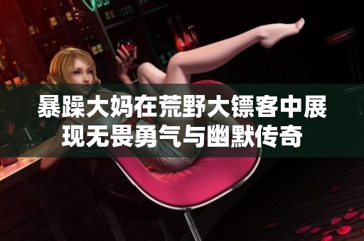 暴躁大妈在荒野大镖客中展现无畏勇气与幽默传奇
