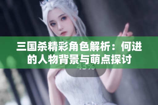 三国杀精彩角色解析：何进的人物背景与萌点探讨