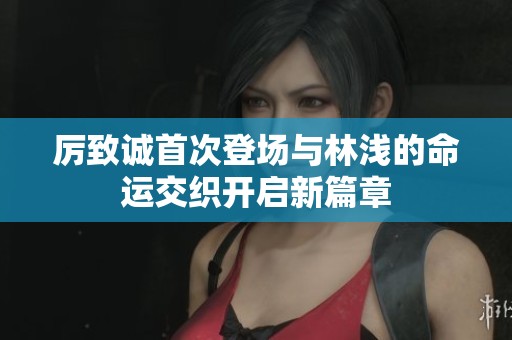 厉致诚首次登场与林浅的命运交织开启新篇章
