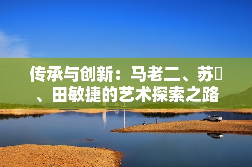 传承与创新：马老二、苏玥、田敏捷的艺术探索之路