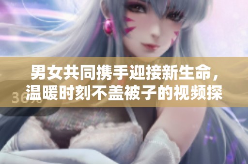 男女共同携手迎接新生命，温暖时刻不盖被子的视频探讨