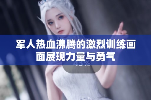 军人热血沸腾的激烈训练画面展现力量与勇气