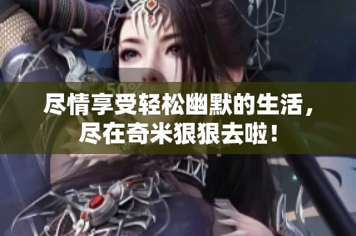 尽情享受轻松幽默的生活，尽在奇米狠狠去啦！