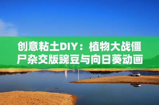 创意粘土DIY：植物大战僵尸杂交版豌豆与向日葵动画完整版分享