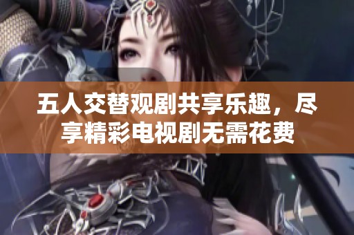 五人交替观剧共享乐趣，尽享精彩电视剧无需花费
