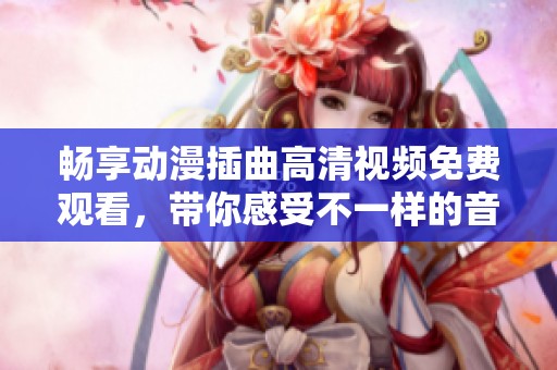 畅享动漫插曲高清视频免费观看，带你感受不一样的音乐世界