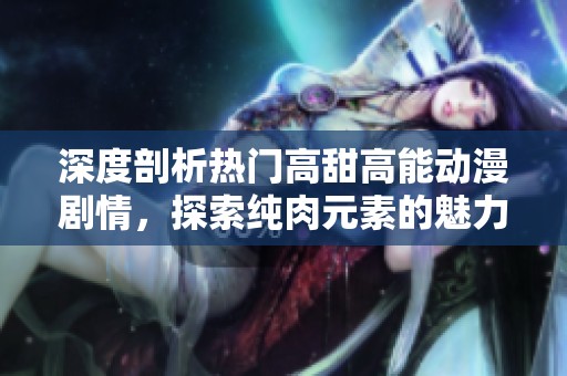 深度剖析热门高甜高能动漫剧情，探索纯肉元素的魅力所在