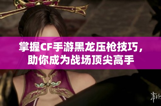 掌握CF手游黑龙压枪技巧，助你成为战场顶尖高手