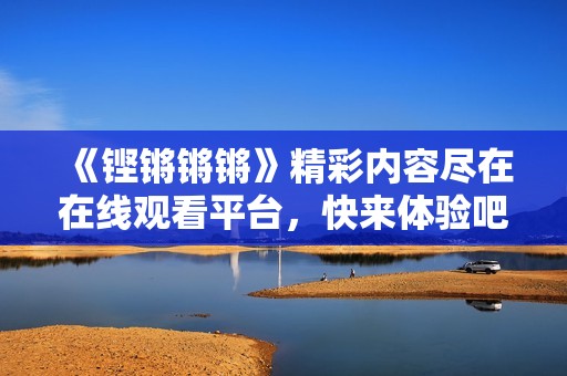 《铿锵锵锵》精彩内容尽在在线观看平台，快来体验吧！