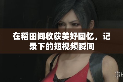 在稻田间收获美好回忆，记录下的短视频瞬间