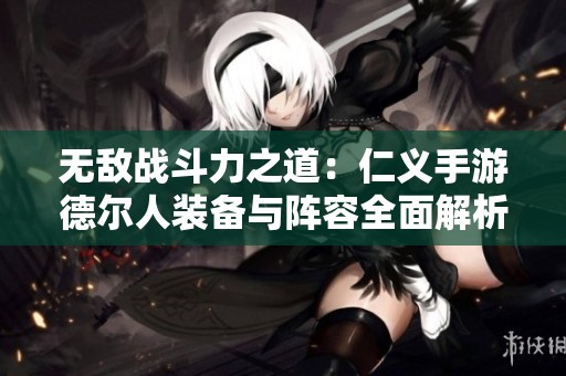 无敌战斗力之道：仁义手游德尔人装备与阵容全面解析