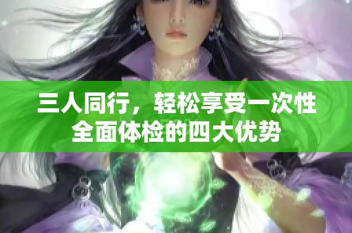 三人同行，轻松享受一次性全面体检的四大优势