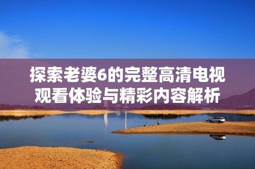探索老婆6的完整高清电视观看体验与精彩内容解析