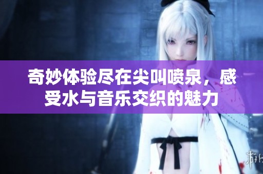 奇妙体验尽在尖叫喷泉，感受水与音乐交织的魅力