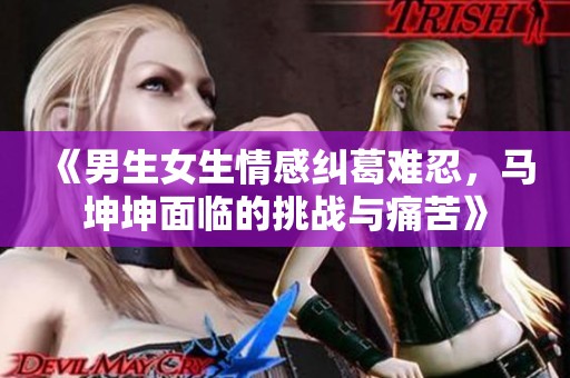《男生女生情感纠葛难忍，马坤坤面临的挑战与痛苦》