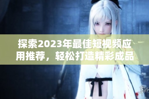 探索2023年最佳短视频应用推荐，轻松打造精彩成品视频
