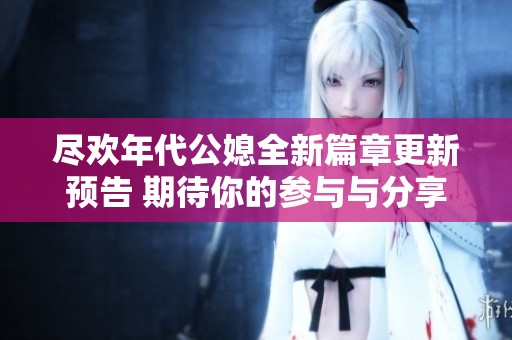 尽欢年代公媳全新篇章更新预告 期待你的参与与分享