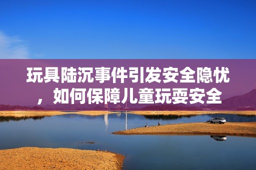 玩具陆沉事件引发安全隐忧，如何保障儿童玩耍安全