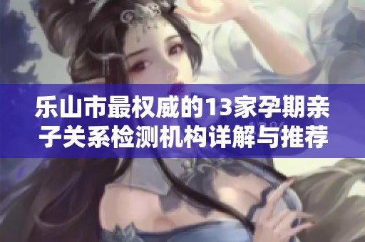 乐山市最权威的13家孕期亲子关系检测机构详解与推荐