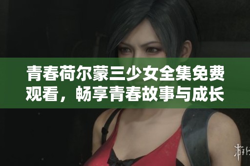 青春荷尔蒙三少女全集免费观看，畅享青春故事与成长历程