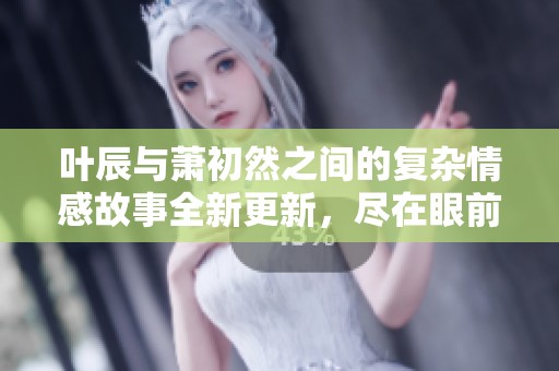 叶辰与萧初然之间的复杂情感故事全新更新，尽在眼前