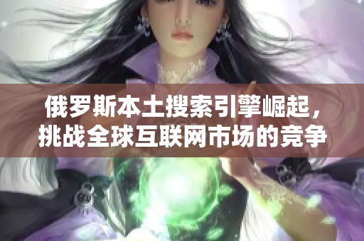 俄罗斯本土搜索引擎崛起，挑战全球互联网市场的竞争格局