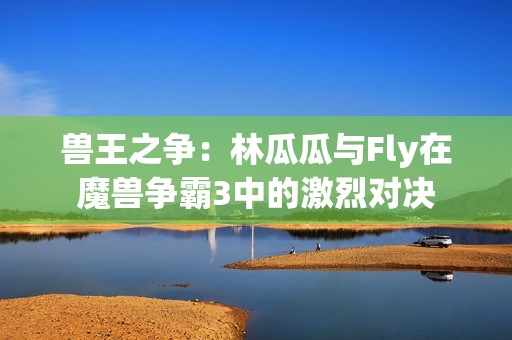 兽王之争：林瓜瓜与Fly在魔兽争霸3中的激烈对决