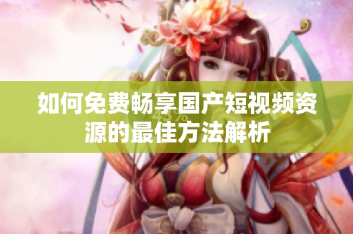 如何免费畅享国产短视频资源的最佳方法解析