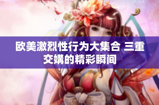 欧美激烈性行为大集合 三重交媾的精彩瞬间