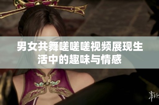 男女共舞嗟嗟嗟视频展现生活中的趣味与情感