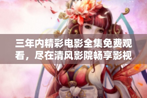 三年内精彩电影全集免费观看，尽在清风影院畅享影视盛宴