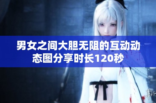 男女之间大胆无阻的互动动态图分享时长120秒