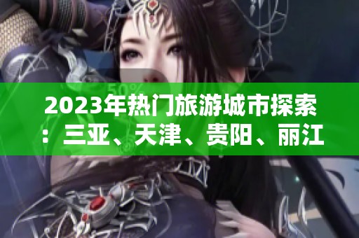 2023年热门旅游城市探索：三亚、天津、贵阳、丽江、哈尔滨、成都全攻略