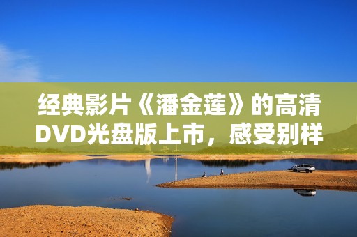 经典影片《潘金莲》的高清DVD光盘版上市，感受别样视听盛宴