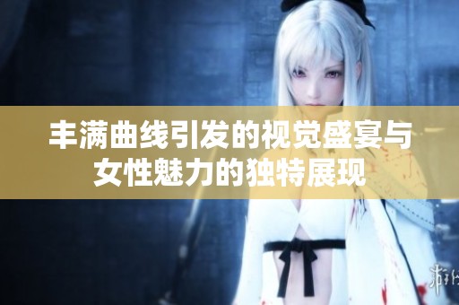 丰满曲线引发的视觉盛宴与女性魅力的独特展现