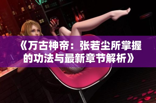 《万古神帝：张若尘所掌握的功法与最新章节解析》